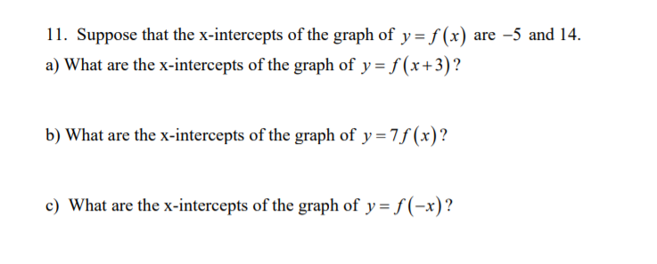 11. Suppose that the x-intercepts of the graph of y = f (x) are -5 and 14.
a) What are the x-intercepts of the graph of y = f (x+3)?
b) What are the x-intercepts of the graph of y=7f (x)?
c) What are the x-intercepts of the graph of y= f (-x)?
