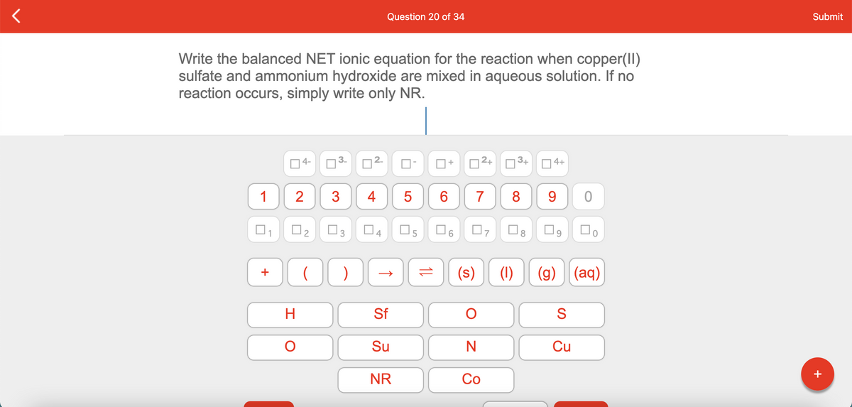 Question 20 of 34
Submit
Write the balanced NET ionic equation for the reaction when copper(II)
sulfate and ammonium hydroxide are mixed in aqueous solution. If no
reaction occurs, simply write only NR.
04-
12+
3+
O 4+
1
3
4
5
6.
7
8
9.
O2
O3
Do
(s)
(1)
(g) (aq)
+
H
Sf
S
Su
Cu
NR
Со
+
+
2.
3.
