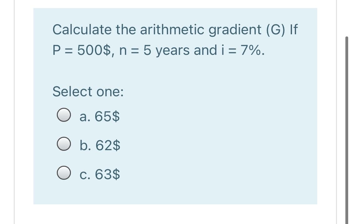 Calculate the arithmetic gradient (G) If
P = 500$, n = 5 years and i = 7%.
%3D
Select one:
a. 65$
O b. 62$
O c. 63$
