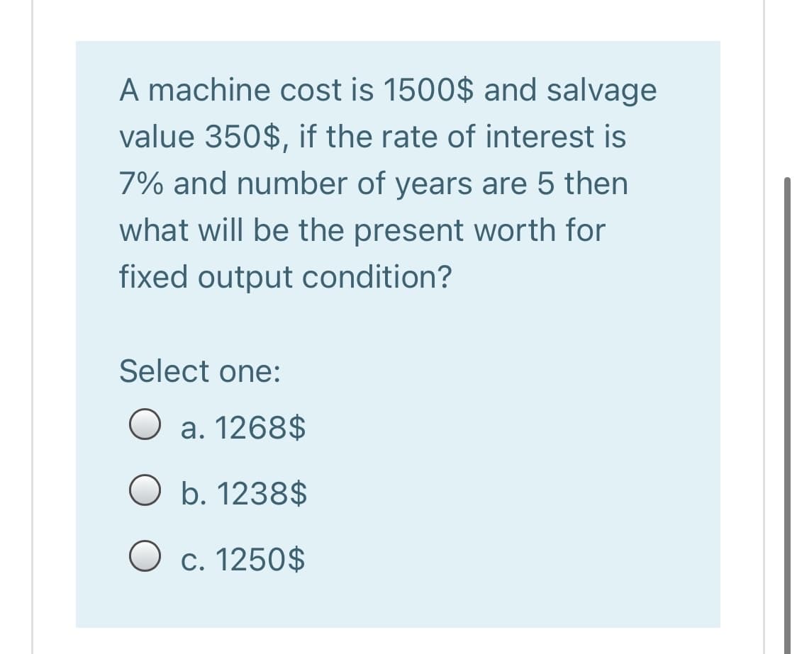 A machine cost is 1500$ and salvage
value 350$, if the rate of interest is
7% and number of years are 5 then
what will be the present worth for
fixed output condition?
Select one:
O a. 1268$
O b. 1238$
O c. 1250$
