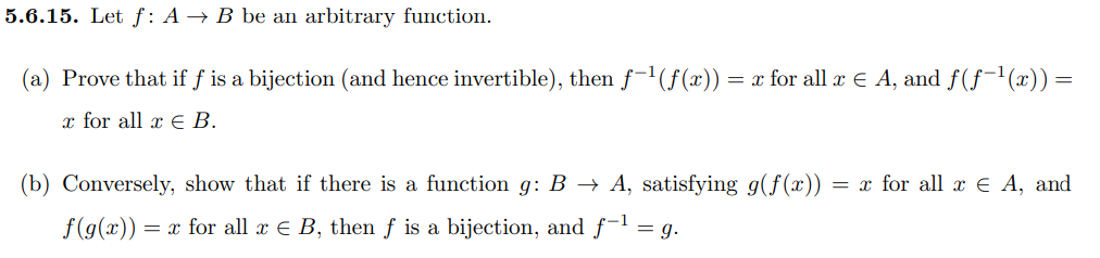 5.6.15. Let f: A → B be an arbitrary function.
(a) Prove that if f is a bijection (and hence invertible), then f-'(f(x)) = x for all x E A, and f(ƒ¯'(x))=
x for all x E B.
(b) Conversely, show that if there is a function g: B → A, satisfying g(f(x))
= x for all x € A, and
f(g(x)) = x for all x E B, then f is a bijection, and f-1 = g.
