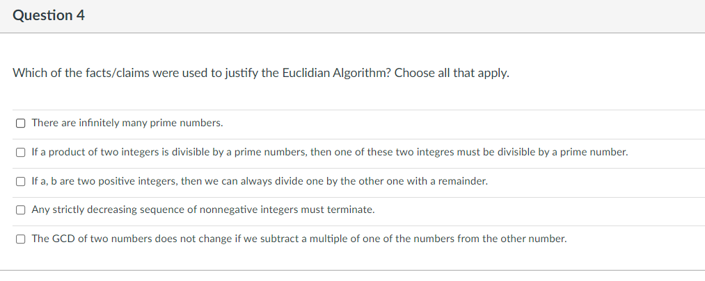 Question 4
Which of the facts/claims were used to justify the Euclidian Algorithm? Choose all that apply.
O There are infınitely many prime numbers.
O If a product of two integers is divisible by a prime numbers, then one of these two integres must be divisible by a prime number.
O If a, b are two positive integers, then we can always divide one by the other one with a remainder.
O Any strictly decreasing sequence of nonnegative integers must terminate.
O The GCD of two numbers does not change if we subtract a multiple of one of the numbers from the other number.
