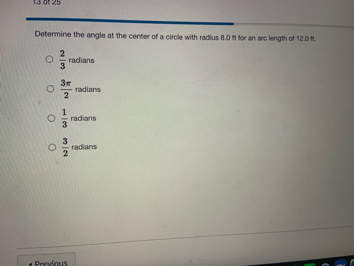 13 óf 25
Determine the angle at the center of a circle with radius 8.0 ft for an arc length of 12.0 ft.
radians
radians
2
radians
radians
1 Previous
1/3
3/2
