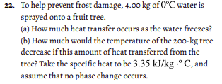 22. To help prevent frost damage, 4.00 kg of 0°C water is
sprayed onto a fruit tree.
(a) How much heat transfer occurs as the water freezes?
(b) How much would the temperature of the 200-kg tree
decrease if this amount of heat transferred from the
tree? Take the specific heat to be 3.35 kJ/kg .°C, and
assume that no phase change occurs.
