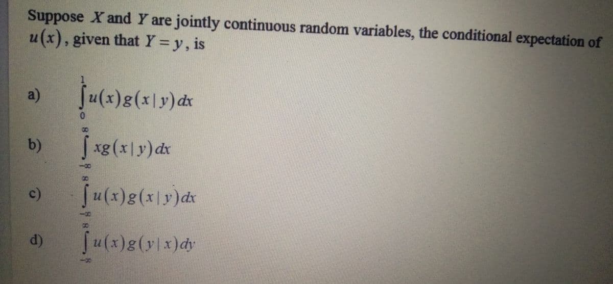 Suppose X and Y are jointly continuous random variables, the conditional expectation of
u(x), given that Y=y, is
a)
Su(x)g(x|y)dx
8.
b)
Jxg(x|y)dx
()
u(x)g(x|y)dx
d)
u(x)g(y|x)dy
