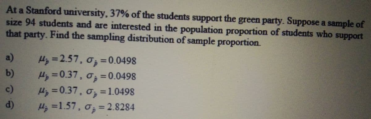 H =2.57, o; = 0.0498
At a Stanford university, 37% of the students support the green party. Suppose a sample of
size 94 students and are interested in the population proportion of students who support
that party. Find the sampling distribution of sample proportion.
a)
%3D
b)
Hy =0.37, o; =0.0498
0;=0.0498
Hz =0.37, o, =1.0498
Hz =1.57, o, = 2.8284
%3D
c)
%3D
d)
%3D
