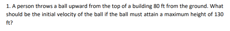 1. A person throws a ball upward from the top of a building 80 ft from the ground. What
should be the initial velocity of the ball if the ball must attain a maximum height of 130
ft?
