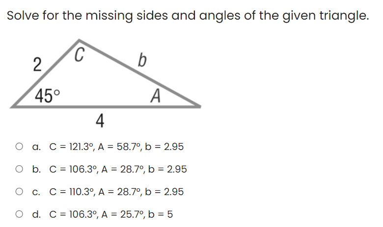 Solve for the missing sides and angles of the given triangle.
b
45°
A
4
a. C = 121.3°, A = 58.7°, b = 2.95
O b. C = 106.3°, A = 28.7°, b = 2.95
O c. C= 110.3º, A = 28.7°, b = 2.95
O d. C= 106.3°, A = 25.7°, b = 5
2.
