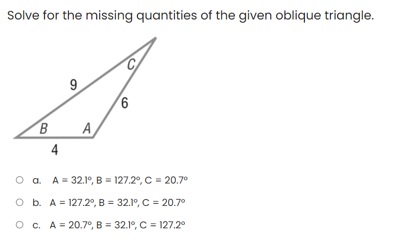 Solve for the missing quantities of the given oblique triangle.
C.
9
В А
A
4
O a. A = 32.1º, B = 127.2°, C = 20.7°
O b. A = 127.2°, B = 32.1º, C = 20.7°
O c. A= 20.7°, B = 32.1°, C = 127.2°
