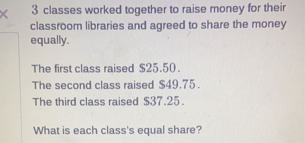 3 classes worked together to raise money for their
classroom libraries and agreed to share the money
equally.
The first class raised $25.50.
The second class raised $49.75.
The third class raised $37.25.
What is each class's equal share?
