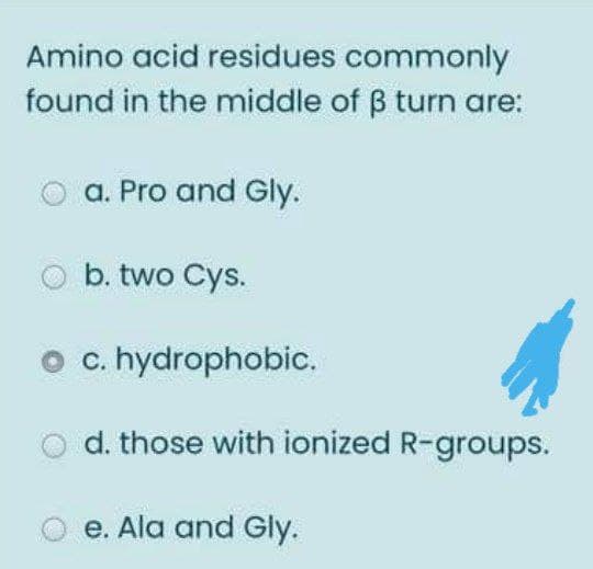 Amino acid residues commonly
found in the middle of B turn are:
a. Pro and Gly.
b. two Cys.
c. hydrophobic.
d. those with ionized R-groups.
e. Ala and Gly.
