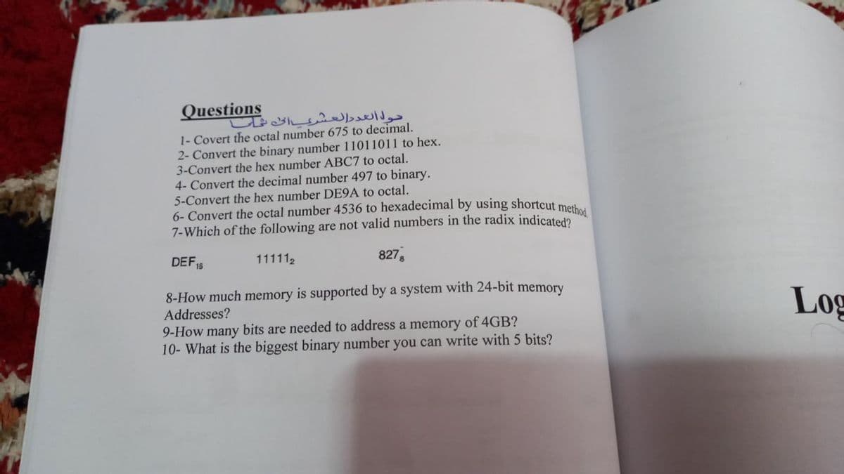 Questions
1- Covert the octal number 675 to decimal.
2- Convert the binary number 11011011 to hex.
3-Convert the hex number ABC7 to octal.
4- Convert the decimal number 497 to binary.
5-Convert the hex number DE9A to octal.
6- Convert the octal number 4536 to hexadecimal by using shortcut me
7-Which of the following are not valid numbers in the radix indicated?
DEF,
111112
8278
16
8-How much memory is supported by a system with 24-bit
Addresses?
9-How many bits are needed to address a memory of 4GB?
10- What is the biggest binary number you can write with 5 bits?
memory
Log
