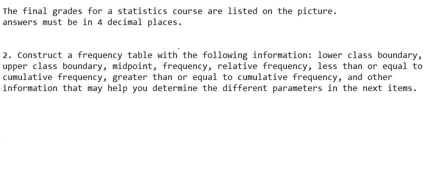 The final grades for a statistics course are listed on the picture.
answers must be in 4 decimal places.
2. Construct a frequency table with the following information: lower class boundary,
upper class boundary, midpoint, frequency, relative frequency, less than or equal to
cumulative frequency, greater than or equal to cumulative frequency, and other
information that may help you determine the different parameters in the next items.

