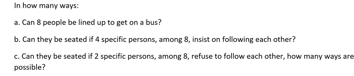 In how many ways:
a. Can 8 people be lined up to get on a bus?
b. Can they be seated if 4 specific persons, among 8, insist on following each other?
c. Can they be seated if 2 specific persons, among 8, refuse to follow each other, how many ways are
possible?
