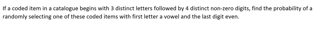 If a coded item in a catalogue begins with 3 distinct letters followed by 4 distinct non-zero digits, find the probability of a
randomly selecting one of these coded items with first letter a vowel and the last digit even.
