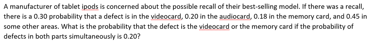 A manufacturer of tablet ipods is concerned about the possible recall of their best-selling model. If there was a recall,
there is a 0.30 probability that a defect is in the videocard, 0.20 in the audiocard, 0.18 in the memory card, and 0.45 in
ww
w
some other areas. What is the probability that the defect is the videocard or the memory card if the probability of
ww m m
defects in both parts simultaneously is 0.20?
