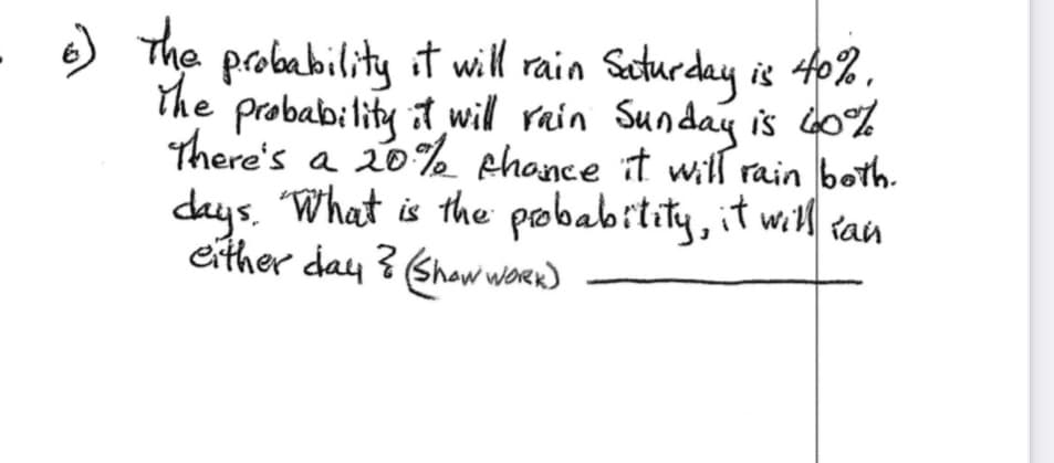 6) The probability it will rain Saturday is 40%.
the probability it will rain Sunday is 60%
There's a 20% chance it will rain both.
days. What is the probability, it will ian
either day ? (Show WORK)