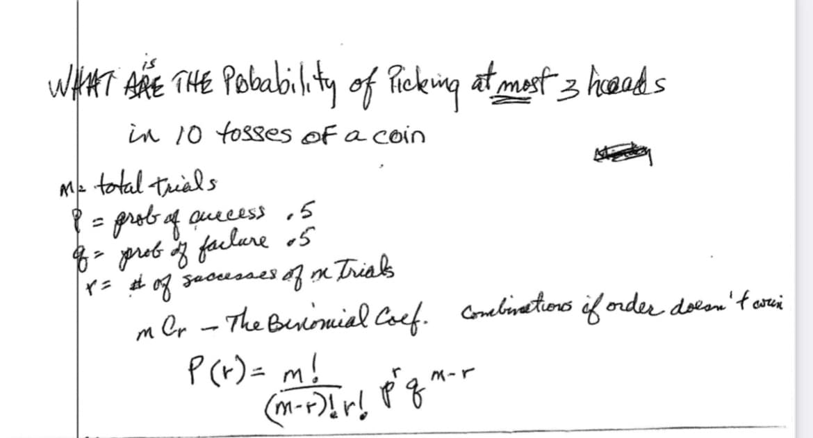 WHAT ARE THE Probability of Picking at most 3 heads
in 10 fosses of a coin
M= total trials
P = prob of access. 5
of = prob of facture 05
x = # of successes of in trials
m Cr - The Besiomial Coef. Combinations if order doesn't win
P(x) = m!
рд
(m-+-)!r! p^q^
Ata
M-r