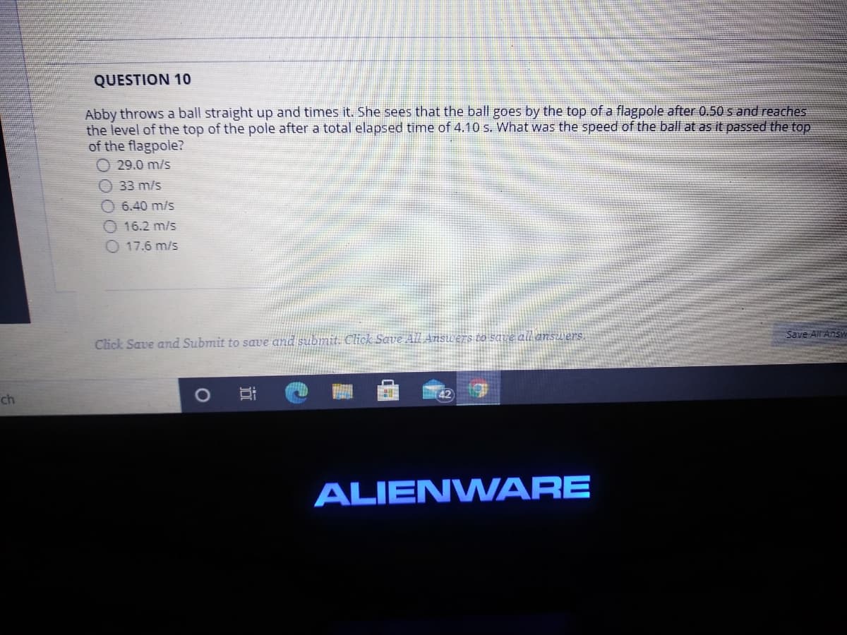 QUESTION 10
Abby throws a ball straight up and times it. She sees that the ball goes by the top of a flagpole after 0.50 s and reaches
the level of the top of the pole after a total elapsed time of 4.10 s. What was the speed of the ball at as it passed the top
of the flagpole?
O 29.0 m/s
33 m/s
O 6.40 m/s
16.2 m/s
O 17.6 m/s
Save All Answ
Click Save and Submit to save and submit. Click Save All Answ ers to save all answers.
42
ch
ALIENW ARE
