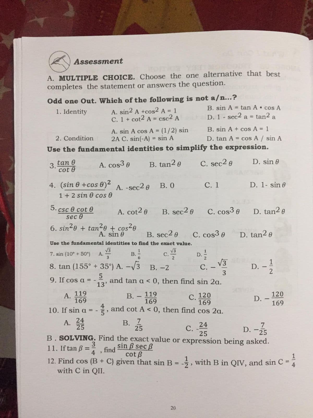Assessment
to
A. MULTIPLE CHOICE. Choose the one alternative that best
completes the statement or answers the question.
Odd one Out. Which of the following is not a/n...?
A. sin2 A +cos2 A = 1
C. 1 + cot2 A = csc2 A
B. sin A
= tan A • cos A
1. Identity
%3D
D. 1 sec2 a =
tan2 a
B. sin A + cos A =
A. sin A cos A = (1/2) sin
2A C. sin(-A) = sin A
Use the fundamental identities to simplify the expression.
%3D
2. Condition
D. tan A cos A / sin A
%3D
tan 0
3.
cot 0
A. cos³ e
B. tan2 e
C. sec2 e
D. sin 0
4. (sin 0 +cos 0) A. -sec2e B. 0
С. 1
D. 1- sin e
1 + 2 sin 0 cos 0
5. csc e cot 0
A. cot2 e
B. sec2 e
C. cos3 e
D. tan2 e
sec 0
6. sin2e + tan²e + cos²e
A. sin 0
C. cos3 e
D. tan² e
B. sec2 e
Use the fundamental identities to find the exact value.
c.
7. sin (10° + 50°)
А.
3
В.
6.
С.
D.
8. tan (155° + 35°) A. -/3
C. - V3
В. -2
С. -
D.
9. If cos a = -
13'
and tan a < 0, then find sin 2a.
А. 119
169
119
169
В.
120
120
С.
169
and cot A < 0, then find cos 2a.
D. -
169
10. If sin a =
5'
В. 7
25
A.
24
24
7
25
B. SOLVING. Find the exact value or expression being asked.
25
C. 25
С.
3
11. If tan B =
sin B sec B
cot B
find
12. Find cos (B+ C) given that sin B:
with C in QII.
1
5, with B in QIV, and sin C =
%3D
4
20
112
