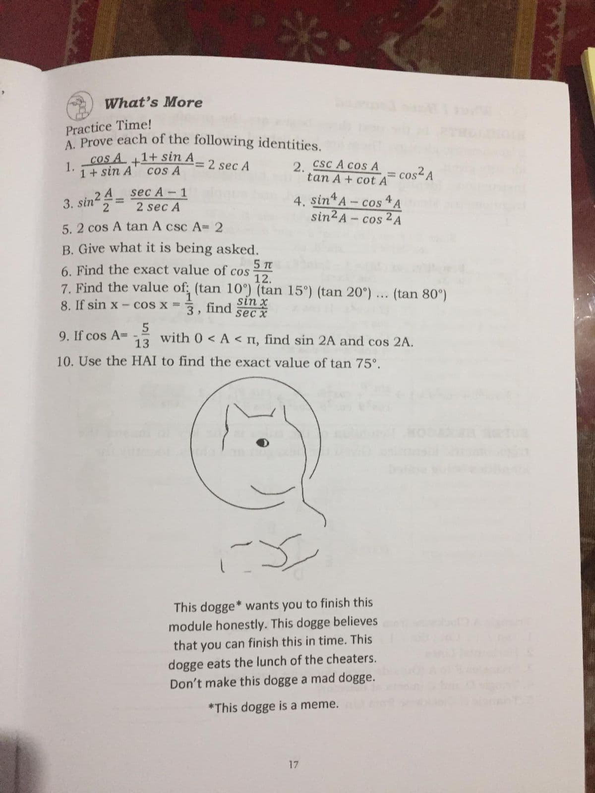 A. Prove each of the following identities.
What's More
Practice Time!
Cos A +1+ sin A
CSC A COSA
1.
1+ sin A
cos A
2 sec A
2.
cos² A
tan A+ cot A
sec A-1
3. sin²=
2 4
2
4. sin A- cos A
sin2 A- cos 2 A
2 sec A
5. 2 cos A tan A csc A3 2
B. Give what it is being asked.
5 TC
6. Find the exact value of cos
12.
7. Find the value of: (tan 10°) (tan 15°) (tan 20°) ... (tan 80°)
8. If sin x
COS X =
sin x
3, find
sec x
9. If cos A=
13
with 0 < A < n, find sin 2A and cos 2A.
10. Use the HAI to find the exact value of tan 75°.
This dogge* wants you to finish this
module honestly. This dogge believes
that you can finish this in time. This
dogge eats the lunch of the cheaters.
Don't make this dogge a mad dogge.
*This dogge is a meme.
17
