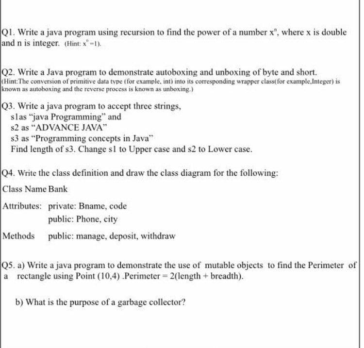 Q1. Write a java program using recursion to find the power of a number x", where x is double
and n is integer. (Hint: x"-1).
Q2. Write a Java program to demonstrate autoboxing and unboxing of byte and short.
(Hint:The conversion of primitive data type (for example, int) into its corresponding wrapper class(for example,Integer) is
known as autoboxing and the reverse process is known as unboxing.)
Q3. Write a java program to accept three strings,
slas “java Programming" and
s2 as "ADVANCE JAVA"
s3 as "Programming concepts in Java"
Find length of s3. Change sl to Upper case and s2 to Lower case.
Q4. Write the class definition and draw the class diagram for the following:
Class Name Bank
Attributes: private: Bname, code
public: Phone, city
Methods public: manage, deposit, withdraw
Q5. a) Write a java program to demonstrate the use of mutable objects to find the Perimeter of
a rectangle using Point (10,4) .Perimeter = 2(length + breadth).
b) What is the purpose of a garbage collector?
