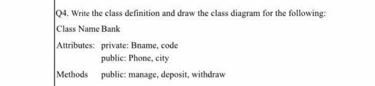 Q4. Write the class definition and draw the class diagram for the following:
Class Name Bank
Attributes: private: Bname, code
public: Phone, city
Methods public: manage, deposit, withdraw
