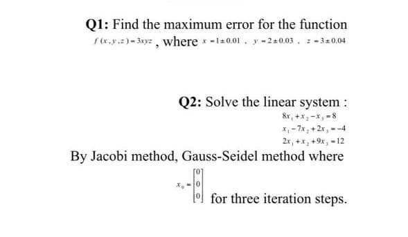Q1: Find the maximum error for the function
f.y.)- 3xyz, where -120.01. y-2+0.03, -31 0.04
Q2: Solve the linear system :
&x, +x; -x, -8
X, - 7x; +2r, --4
2x, +x, +9x, - 12
By Jacobi method, Gauss-Seidel method where
lo for three iteration steps.

