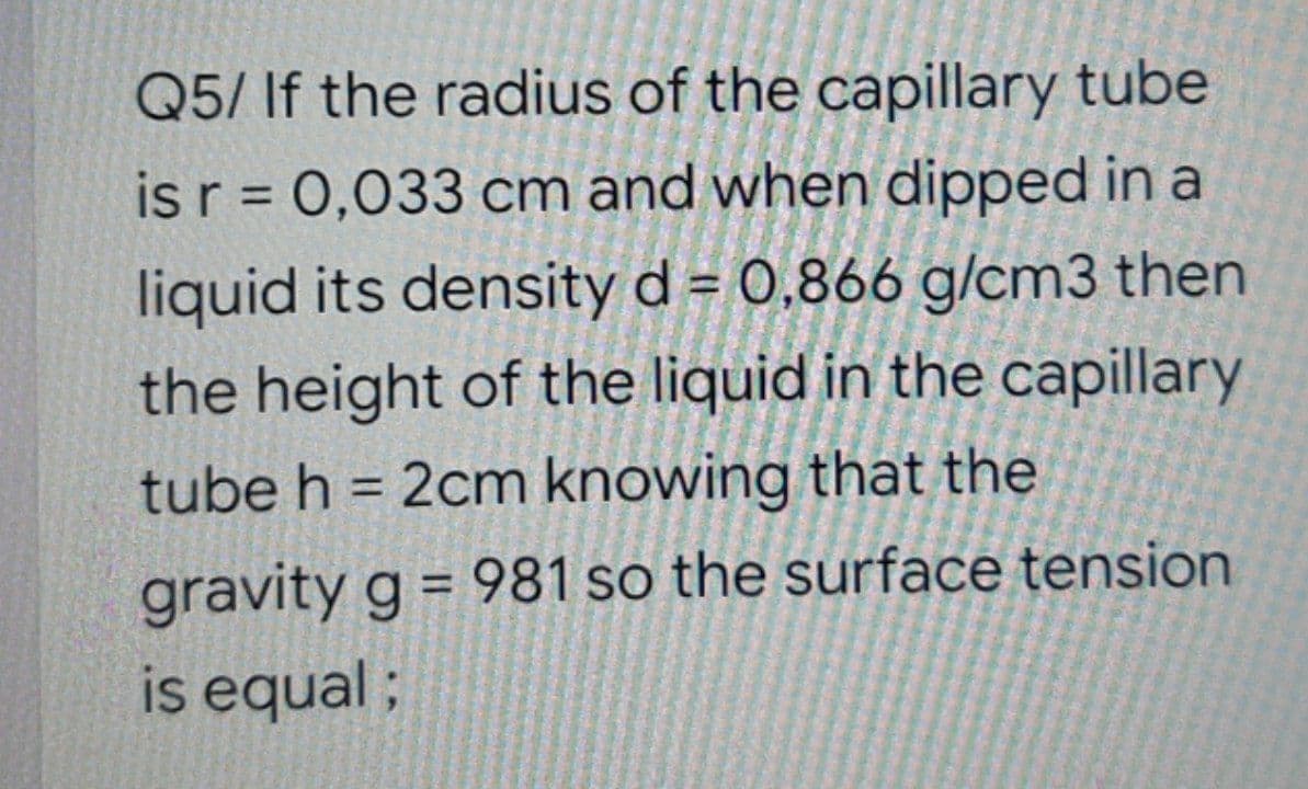 Q5/ If the radius of the capillary tube
is r = 0,033 cm and when dipped in a
%3D
liquid its density d = 0,866 g/cm3 then
the height of the liquid in the capillary
tube h = 2cm knowing that the
%3D
gravity g = 981 so the surface tension
is equal ;
