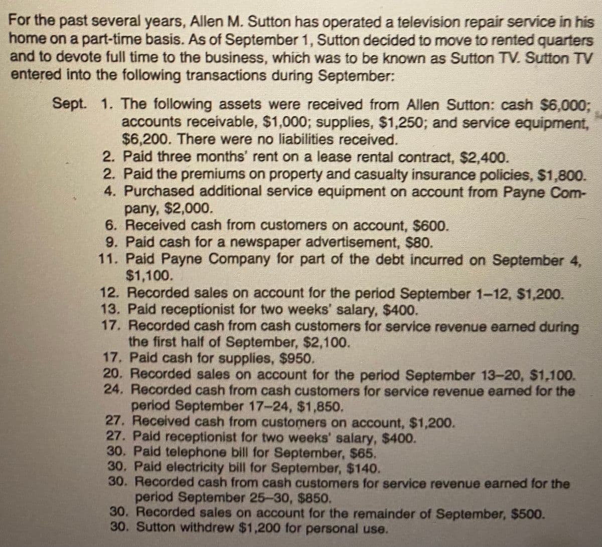 For the past several years, Allen M. Sutton has operated a television repair service in his
home on a part-time basis. As of September 1, Sutton decided to move to rented quarters
and to devote full time to the business, which was to be known as Sutton TV. Sutton TV
entered into the following transactions during September:
Sept. 1. The following assets were received from Allen Sutton: cash $6,000;
accounts receivable, $1,000; supplies, $1,250; and service equipment,
$6,200. There were no liabilities received.
2. Paid three months' rent on a lease rental contract, $2,400.
2. Paid the premiums on property and casualty insurance policies, $1,800.
4. Purchased additional service equipment on account from Payne Com-
pany, $2,000.
6. Received cash from customers on account, $600.
9. Paid cash for a newspaper advertisement, $80.
11. Paid Payne Company for part of the debt incurred on September 4,
$1,100.
12. Recorded sales on account for the period September 1-12, $1,200.
13. Paid receptionist for two weeks' salary, $400.
17. Recorded cash from cash customers for service revenue earned during
the first half of September, $2,100.
17. Paid cash for supplies, $950.
20. Recorded sales on account for the period September 13-20, $1,100.
24. Recorded cash from cash customers for service revenue earned for the
period September 17-24, $1,850.
27. Received cash from customers on account, $1,200.
27. Paid receptionist for two weeks' salary, $400.
30. Paid telephone bill for September, $65.
30. Paid electricity bill for September, $140.
30. Recorded cash from cash customers for service revenue earned for the
period September 25-30, $850.
30. Recorded sales on account for the remainder of September, $500.
30. Sutton withdrew $1,200 for personal use.
