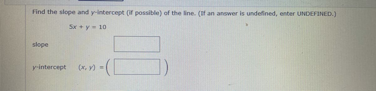 Find the slope and y-intercept (if possible) of the line. (If an answer is undefined, enter UNDEFINED.)
5x + y = 10
slope
y-intercept
(X, y) =
