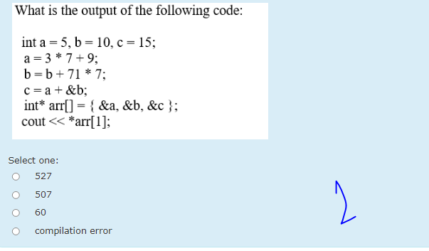 What is the output of the following code:
int a = 5, b = 10, c = 15;
a = 3 * 7+9;
b =b+ 71 * 7;
c = a + &b;
int* arr[] = { &a, &b, &c };
cout << *arr[1];
Select one:
527
507
60
compilation error
