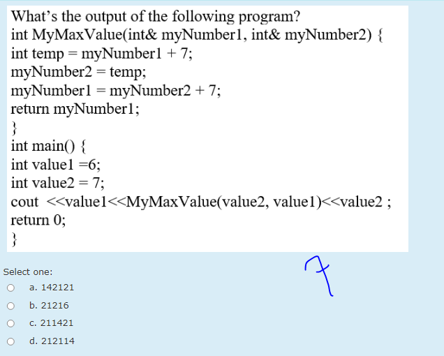 What's the output of the following program?
int MyMaxValue(int& myNumber1, int& myNumber2) {
int temp = myNumberl + 7;
myNumber2 = temp;
myNumberl = myNumber2 + 7;
return myNumber1;
}
int main() {
int valuel =6;
int value2 =7;
cout <<valuel<<MyMaxValue(value2, value1)<<value2 ;
return 0;
}
Select one:
a. 142121
b. 21216
c. 211421
d. 212114
