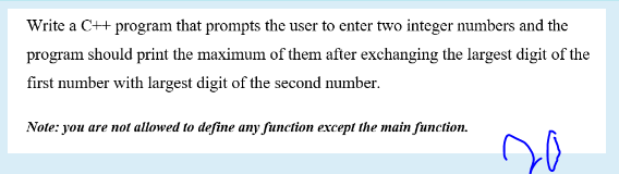 Write a C++ program that prompts the user to enter two integer numbers and the
program should print the maximum of them after exchanging the largest digit of the
first number with largest digit of the second number.
Note: you are not allowed to define any function except the main function.
