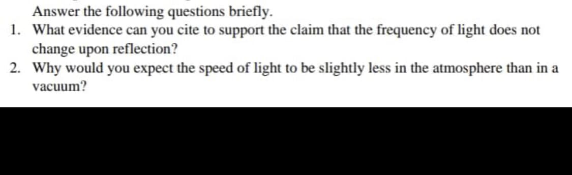 Answer the following questions briefly.
1. What evidence can you cite to support the claim that the frequency of light does not
change upon reflection?
2. Why would you expect the speed of light to be slightly less in the atmosphere than in a
vacuum?