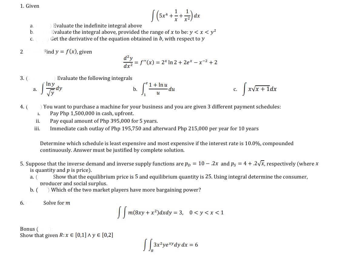 1. Given
a.
b.
C.
[(5x + + + + + 7) dx
Evaluate the indefinite integral above
Evaluate the integral above, provided the range of x to be: y < x < y²
Get the derivative of the equation obtained in b, with respect to y
Find y = f(x), given
= f'(x) = 2* In 2 + 2ex-x-² +2
dx²
Evaluate the following integrals
In y
1 + In u
a.
-dy
b.
du
C.
S
x√x + 1dx
น
You want to purchase a machine for your business and you are given 3 different payment schedules:
Pay Php 1,500,000 in cash, upfront.
1.
ii.
Pay equal amount of Php 395,000 for 5 years.
iii.
Immediate cash outlay of Php 195,750 and afterward Php 215,000 per year for 10 years
Determine which schedule is least expensive and most expensive if the interest rate is 10.0%, compounded
continuously. Answer must be justified by complete solution.
5. Suppose that the inverse demand and inverse supply functions are pp = 10- 2x and ps = 4 + 2√x, respectively (where x
is quantity and p is price).
a. (
Show that the equilibrium price is 5 and equilibrium quantity is 25. Using integral determine the consumer,
producer and social surplus.
b. (
) Which of the two market players have more bargaining power?
6.
Solve for m
ffm
m(8xy+x)dxdy=3, 0<y<x<1
Bonus (
Show that given R: x € [0,1] Ay € [0,2]
√ [3x²yexy dy dx = 6
2.
3. (
4. (