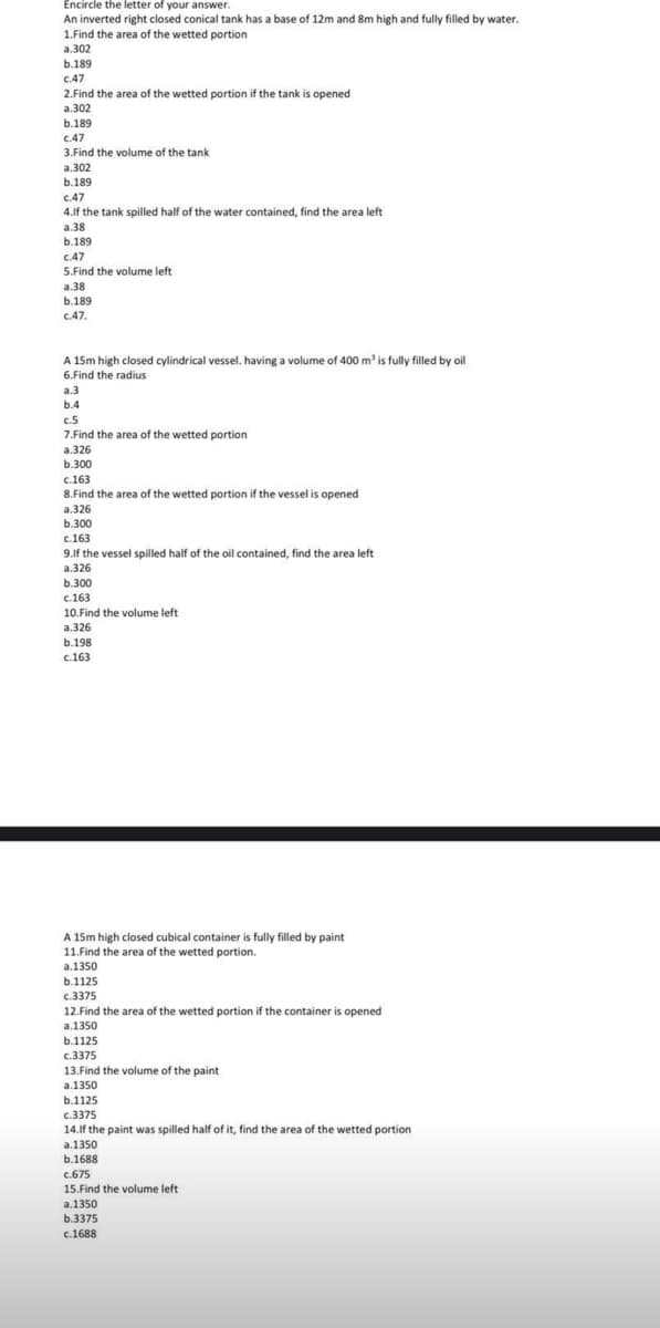 Encircle the letter of your answer.
An inverted right closed conical tank has a base of 12m and 8m high and fully filled by water.
1.Find the area of the wetted portion
a.302
b.189
c.47
2.Find the area of the wetted portion if the tank is opened
a.302
b.189
c.47
3.Find the volume of the tank
a.302
b.189
c.47
4.If the tank spilled half of the water contained, find the area left
a.38
b.189
c.47
5.Find the volume left
a.38
b.189
C.47.
A 15m high closed cylindrical vessel. having a volume of 400 m³ is fully filled by oil
6.Find the radius
a.3
b.4
c.5
7.Find the area of the wetted portion
a.326
b.300
c.163
8.Find the area of the wetted portion if the vessel is opened
a.326
b.300
c.163
9.If the vessel spilled half of the oil contained, find the area left
a.326
b.300
c.163
10.Find the volume left
a.326
b.198
c.163
A 15m high closed cubical container is fully filled by paint
11. Find the area of the wetted portion.
a.1350
b.1125
c.3375
12.Find the area of the wetted portion if the container is opened
a.1350
b.1125
c.3375
13.Find the volume of the paint
a.1350
b.1125
c.3375
14.If the paint was spilled half of it, find the area of the wetted portion
a.1350
b.1688
C.675
15. Find the volume left
a.1350
b.3375
c.1688