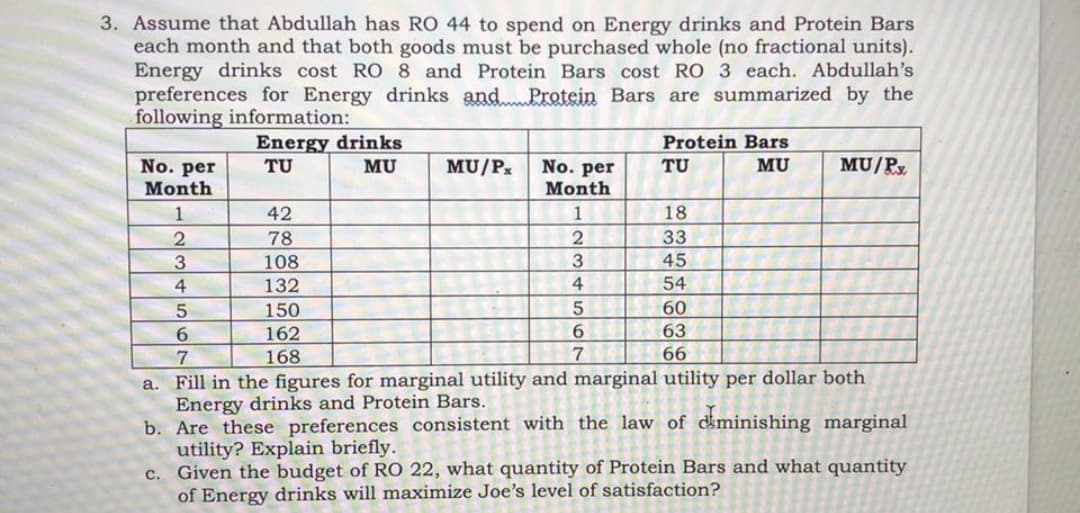 3. Assume that Abdullah has RO 44 to spend on Energy drinks and Protein Bars
each month and that both goods must be purchased whole (no fractional units).
Energy drinks cost RO 8 and Protein Bars cost RO 3 each. Abdullah's
preferences for Energy drinks andProtein Bars are summarized by the
following information:
Energy drinks
TU
Protein Bars
MU/Py
No. per
Month
MU
MU/P.
No. per
Month
TU
MU
1
42
1
18
33
45
78
3.
108
4
132
4
54
150
60
6.
162
6.
63
168
66
a. Fill in the figures for marginal utility and marginal utility per dollar both
Energy drinks and Protein Bars.
b. Are these preferences consistent with the law of ckminishing marginal
utility? Explain briefly.
c. Given the budget of RO 22, what quantity of Protein Bars and what quantity
of Energy drinks will maximize Joe's level of satisfaction?
