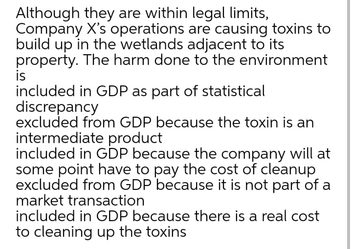 Although they are within legal limits,
Company X's operations are causing toxins to
build up in the wetlands adjacent to its
property. The harm done to the environment
is
included in GDP as part of statistical
discrepancy
excluded from GDP because the toxin is an
intermediate product
included in GDP because the company will at
some point have to pay the cost of cleanup
excluded from GDP because it is not part of a
market transaction
included in GDP because there is a real cost
to cleaning up the toxins
