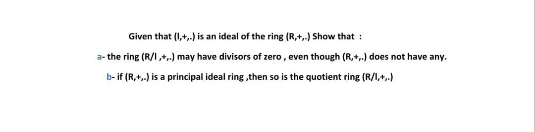 Given that (I,+,.) is an ideal of the ring (R,+,.) Show that :
a- the ring (R/I,+,.) may have divisors of zero , even though (R,+,.) does not have any.
b- if (R,+,.) is a principal ideal ring ,then so is the quotient ring (R/I,+,.)
