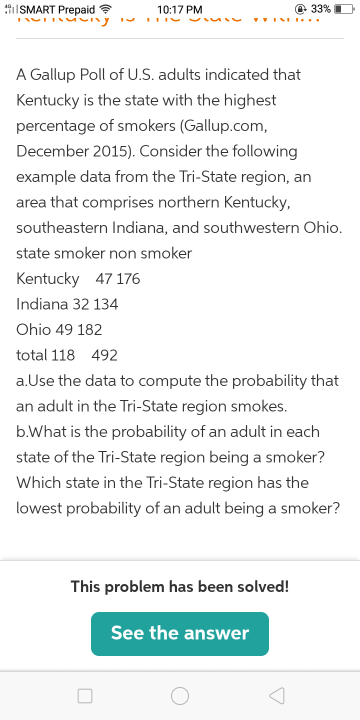 19ISMART Prepaid ?
10:17 PM
@ 33%
v VI I.
A Gallup Poll of U.S. adults indicated that
Kentucky is the state with the highest
percentage of smokers (Gallup.com,
December 2015). Consider the following
example data from the Tri-State region, an
area that comprises northern Kentucky,
southeastern Indiana, and southwestern Ohio.
state smoker non smoker
Kentucky 47 176
Indiana 32 134
Ohio 49 182
total 118 492
a.Use the data to compute the probability that
an adult in the Tri-State region smokes.
b.What is the probability of an adult in each
state of the Tri-State region being a smoker?
Which state in the Tri-State region has the
lowest probability of an adult being a smoker?
This problem has been solved!
See the answer
