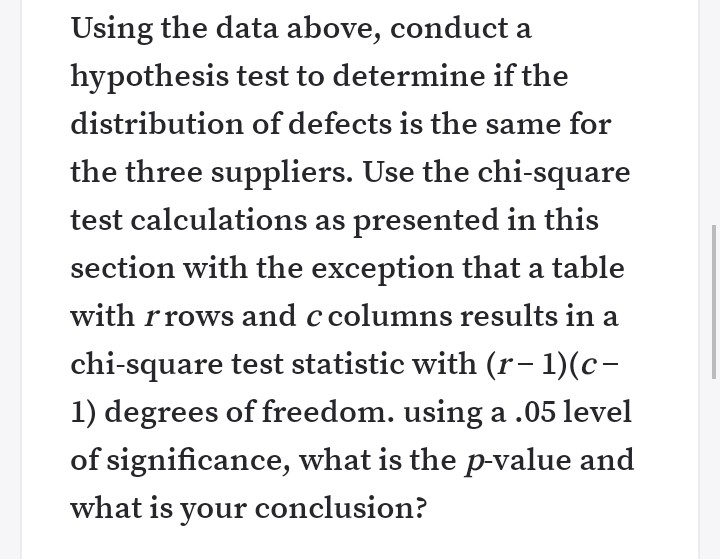 Using the data above, conduct a
hypothesis test to determine if the
distribution of defects is the same for
the three suppliers. Use the chi-square
test calculations as presented in this
section with the exception that a table
with r rows and c columns results in a
chi-square test statistic with (r– 1)(c-
1) degrees of freedom. using a .05 level
of
gnificance, what is the p-value and
what is your conclusion?
