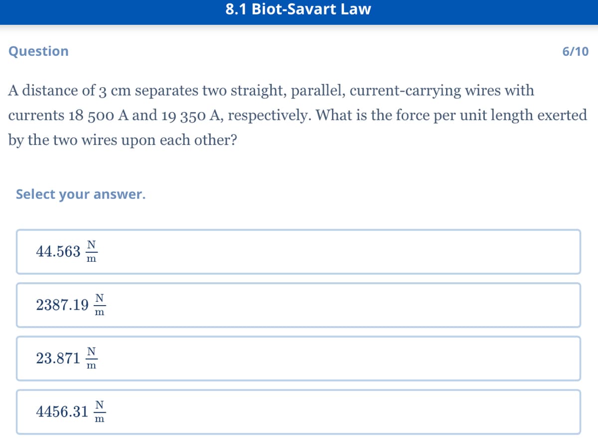8.1 Biot-Savart Law
Question
6/10
A distance of 3 cm separates two straight, parallel, current-carrying wires with
currents 18 500 A and 19 350 A, respectively. What is the force per unit length exerted
by the two wires upon each other?
Select your answer.
44.563
m
N
2387.19
m
N
23.871
m
N
4456.31
m
