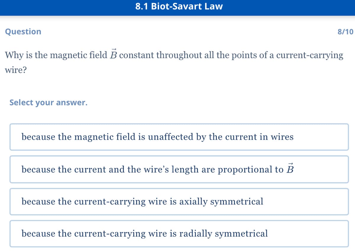 8.1 Biot-Savart Law
Question
8/10
Why is the magnetic field B constant throughout all the points of a current-carrying
wire?
Select your answer.
because the magnetic field is unaffected by the current in wires
because the current and the wire's length are proportional to B
because the current-carrying wire is axially symmetrical
because the current-carrying wire is radially symmetrical
