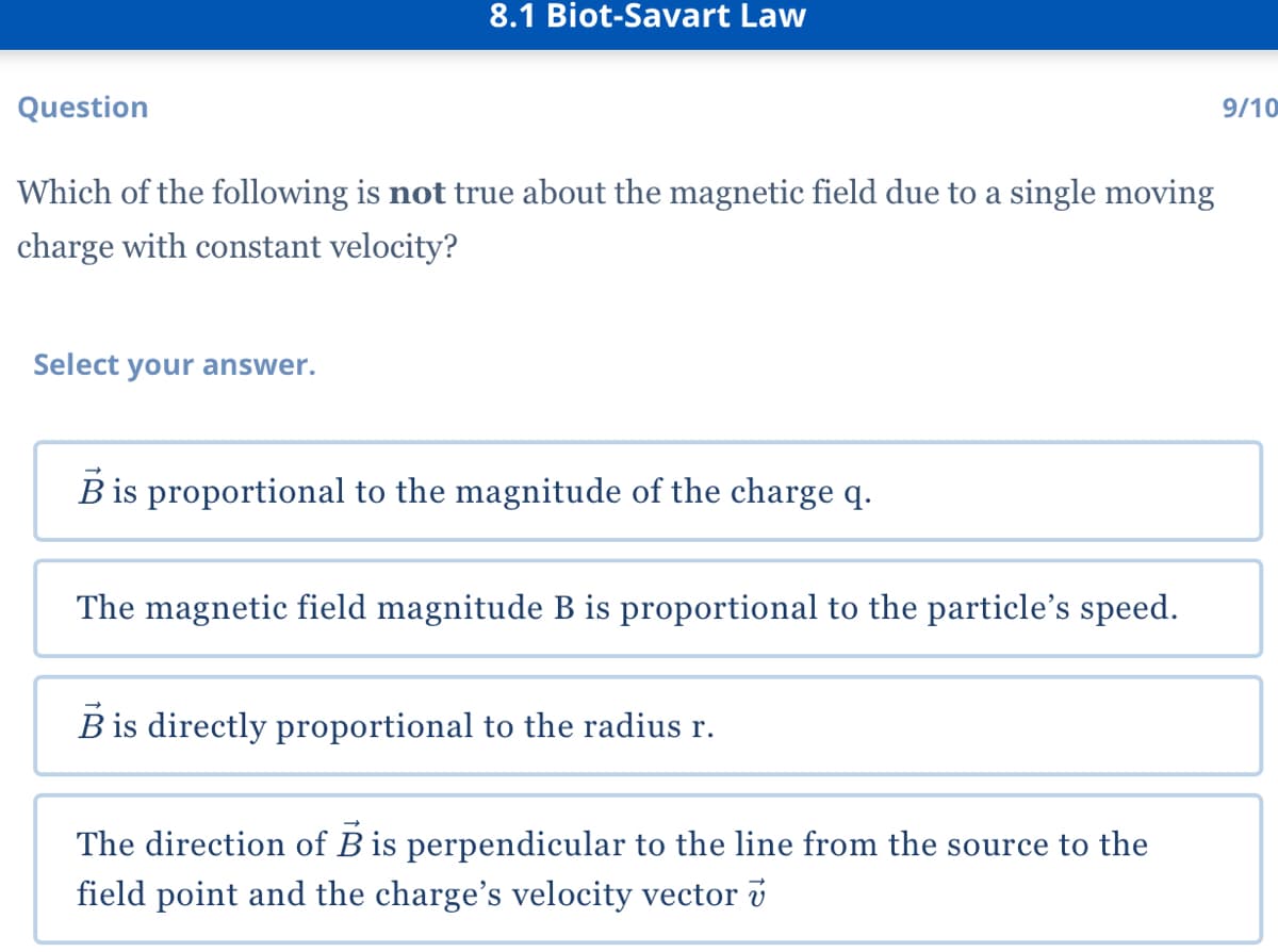 8.1 Biot-Savart Law
Question
9/10
Which of the following is not true about the magnetic field due to a single moving
charge with constant velocity?
Select your answer.
B is proportional to the magnitude of the charge q.
The magnetic field magnitude B is proportional to the particle's speed.
B is directly proportional to the radius r.
The direction of B is perpendicular to the line from the source to the
field point and the charge's velocity vector v

