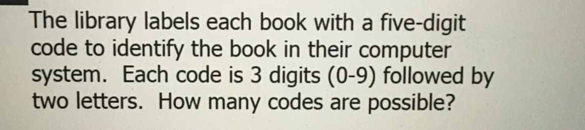 The library labels each book with a five-digit
code to identify the book in their computer
system. Each code is 3 digits (0-9) followed by
two letters. How many codes are possible?
