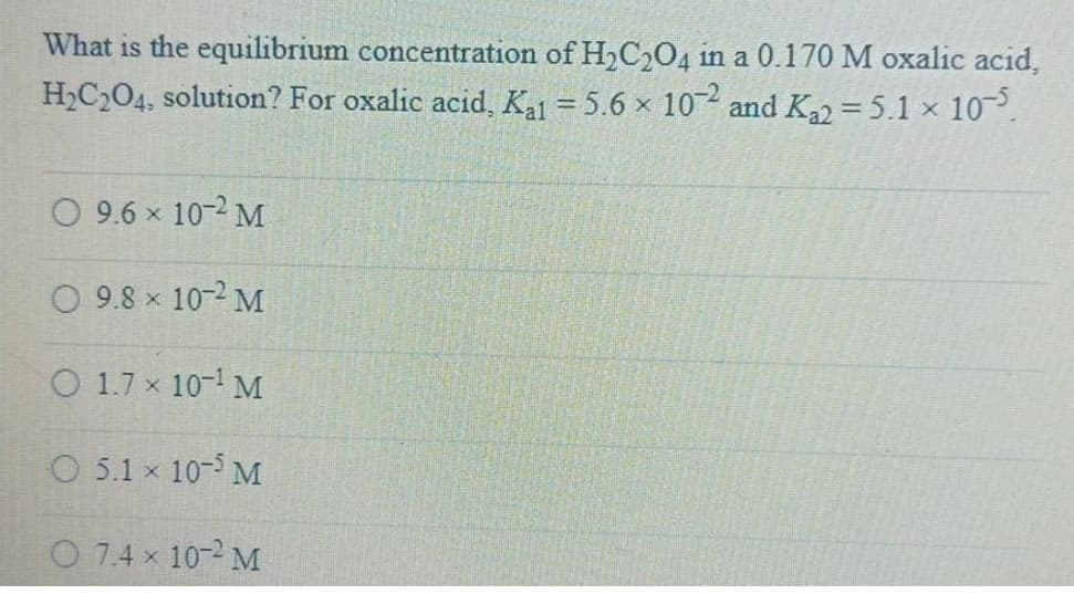 What is the equilibrium concentration of H,C,04 in a 0.170 M oxalic acid,
H,C204, solution? For oxalic acid, Ka = 5.6 x 10 and K = 5.1 × 10.
O 9.6 x 10-2 M
O 9.8 x 10-2 M
O 1.7 x 10- M
O 5.1 x 10-5 M
O 7.4 x 10-2 M
