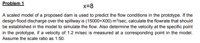 Problem 1
x=8
A scaled model of a proposed dam is used to predict the flow conditions in the prototype. If the
design flood discharge over the spillway is (15000+X00) m³/sec, calculate the flowrate that should
be established in the model to simulate the flow. Also determine the velocity at the specific point
in the prototype, if a velocity of 1.2 m/sec is measured at a corresponding point in the model.
Assume the scale ratio as 1:50.
