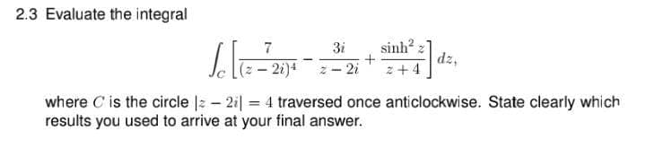 2.3 Evaluate the integral
sinh 2
dz,
7
3i
- 2i)4
2i
2+ 4
where C is the circle |z – 2i| = 4 traversed once anticlockwise. State clearly which
results you used to arrive at your final answer.
