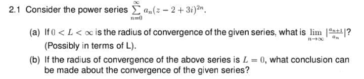 2.1 Consider the power series an(z - 2+3i)2n.
n=0
(a) If 0 < L < x is the radius of convergence of the given series, what is lim 1?
(Possibly in terms of L).
(b) If the radius of convergence of the above series is L = 0, what conclusion can
be made about the convergence of the given series?
